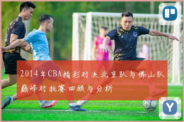 2014年CBA精彩对决北京队与佛山队巅峰对抗赛回顾与分析