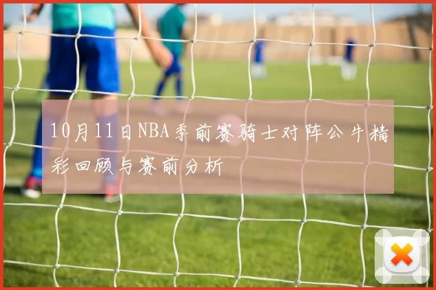 10月11日NBA季前赛骑士对阵公牛精彩回顾与赛前分析