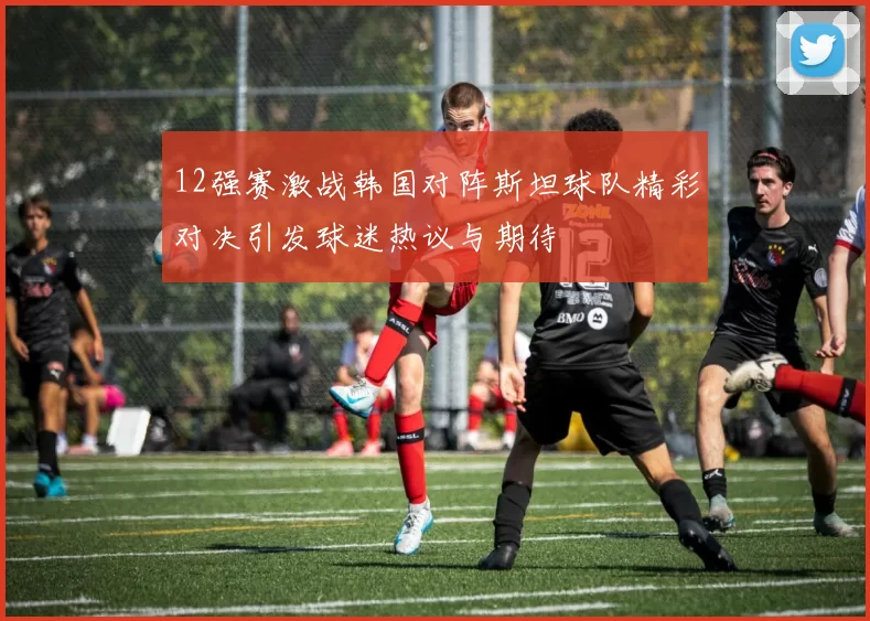 12强赛激战韩国对阵斯坦球队精彩对决引发球迷热议与期待